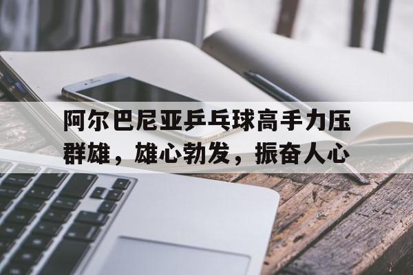 阿尔巴尼亚乒乓球高手力压群雄，雄心勃发，振奋人心的简单介绍